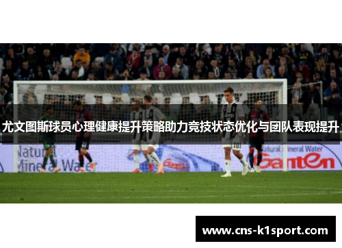 尤文图斯球员心理健康提升策略助力竞技状态优化与团队表现提升