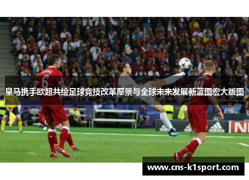 皇马携手欧超共绘足球竞技改革愿景与全球未来发展新蓝图宏大版图