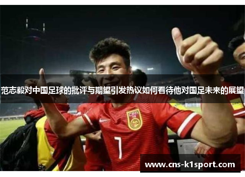 范志毅对中国足球的批评与期望引发热议如何看待他对国足未来的展望 范志毅对中国足球的批评与期望引发热议如何看待他对国足未来的展望