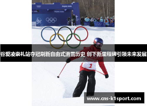 谷爱凌崇礼站夺冠刷新自由式滑雪历史 创下新里程碑引领未来发展