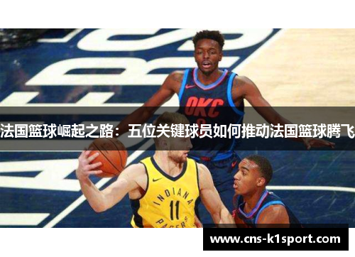 法国篮球崛起之路：五位关键球员如何推动法国篮球腾飞