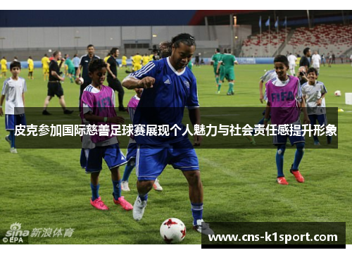 皮克参加国际慈善足球赛展现个人魅力与社会责任感提升形象