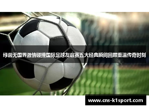 绿茵无国界激情碰撞国际足球友谊赛五大经典瞬间回顾重温传奇时刻