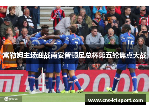 富勒姆主场迎战南安普顿足总杯第五轮焦点大战