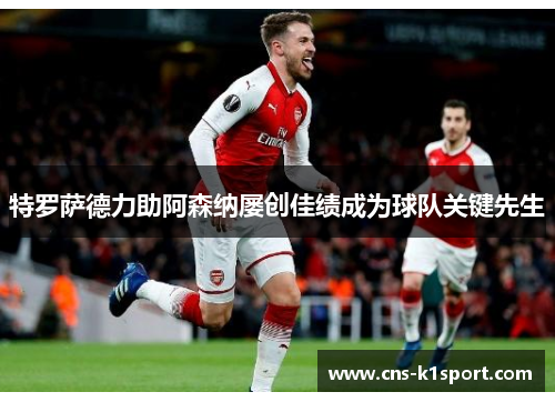 特罗萨德力助阿森纳屡创佳绩成为球队关键先生